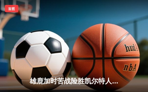 雄鹿加时苦战险胜凯尔特人 字母哥44+14主宰关键时刻