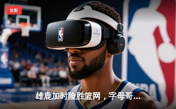 雄鹿加时险胜篮网，字母哥狂砍44分率队上演惊天逆转